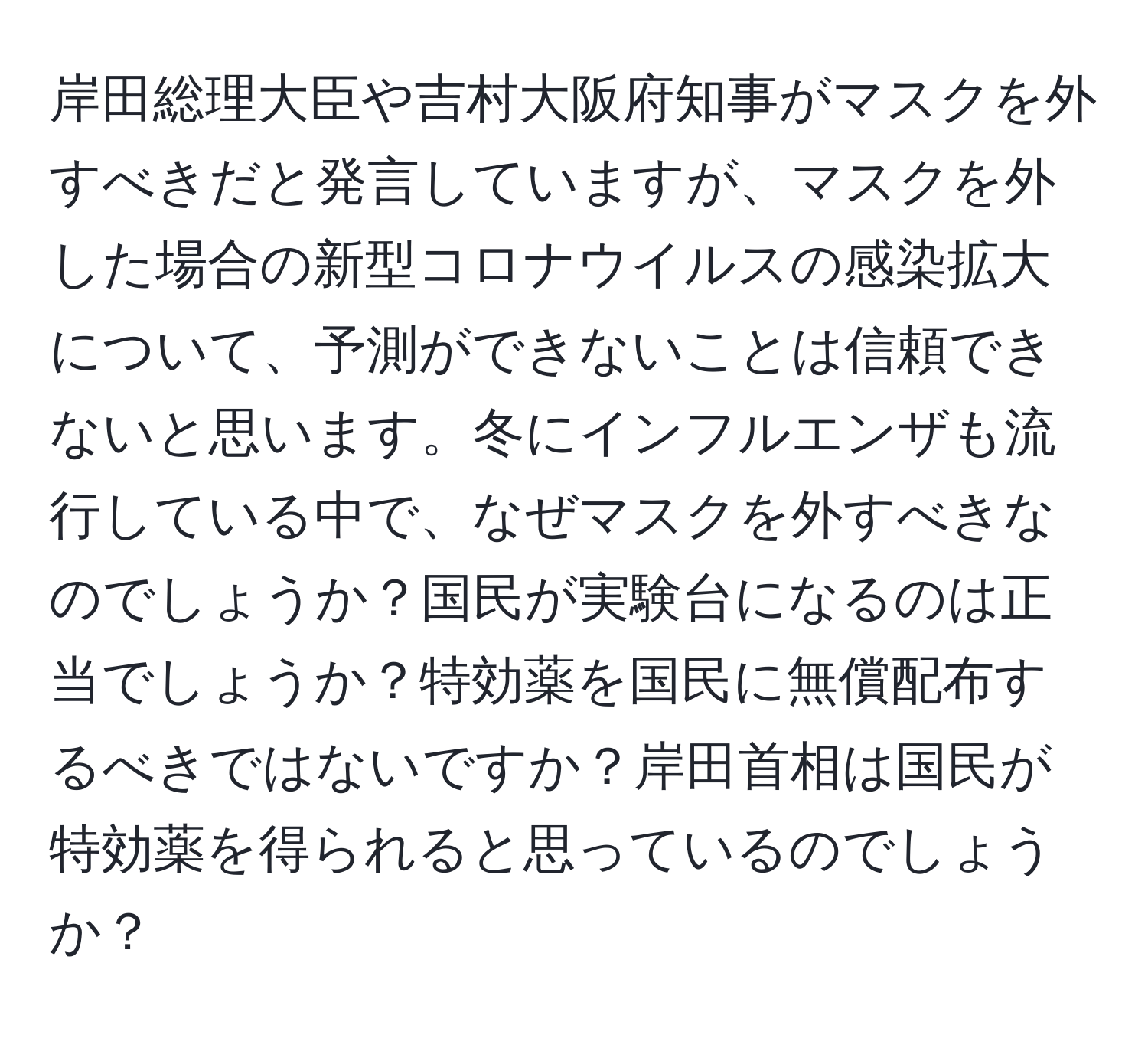 岸田総理大臣や吉村大阪府知事がマスクを外すべきだと発言していますが、マスクを外した場合の新型コロナウイルスの感染拡大について、予測ができないことは信頼できないと思います。冬にインフルエンザも流行している中で、なぜマスクを外すべきなのでしょうか？国民が実験台になるのは正当でしょうか？特効薬を国民に無償配布するべきではないですか？岸田首相は国民が特効薬を得られると思っているのでしょうか？