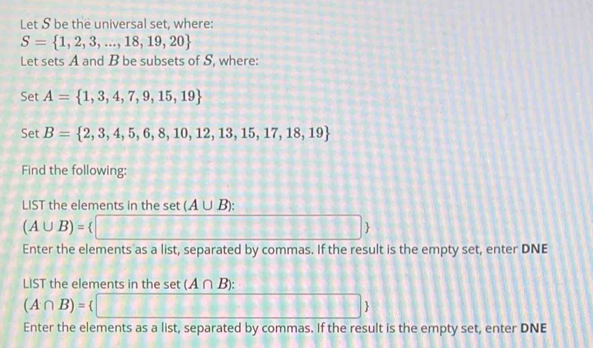 Let S be the universal set, where:
S= 1,2,3,...,18,19,20
Let sets A and B be subsets of S, where: 
Set A= 1,3,4,7,9,15,19
Set B= 2,3,4,5,6,8,10,12,13,15,17,18,19
Find the following: 
LIST the elements in the set (A∪ B) :
(A∪ B)=. □  
Enter the elements as a list, separated by commas. If the result is the empty set, enter DNE 
LIST the elements in the set (A∩ B) :
(A∩ B)= □ 
Enter the elements as a list, separated by commas. If the result is the empty set, enter DNE