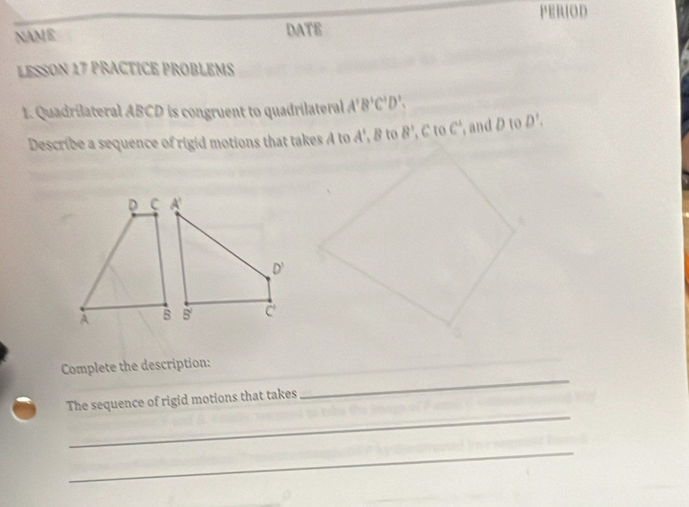 PERIOD
NAME DATE
LESSON 17 PRACTICE PROBLEMS
1. Quadrilateral ABCD is congruent to quadrilateral A'B'C'D'.
Describe a sequence of rigid motions that takes A to A',B,B to B' C to C , and D to D'.
_
Complete the description:
_
The sequence of rigid motions that takes
_