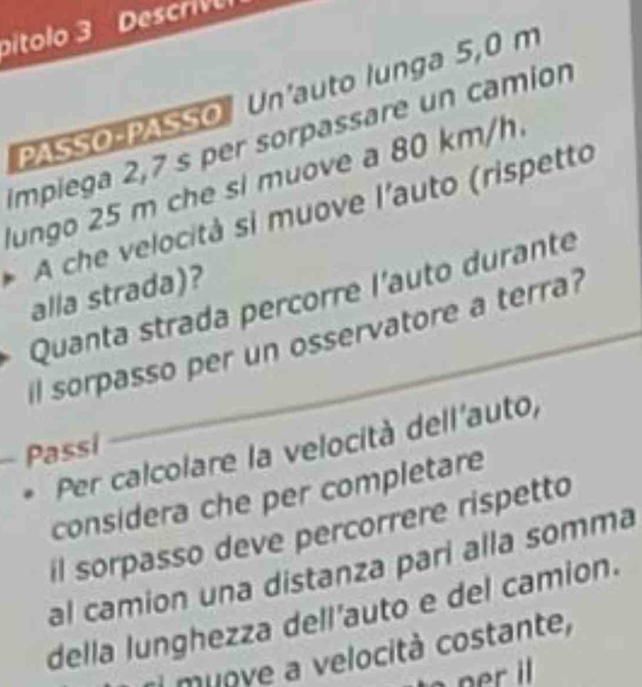 Dítolo 3 Descriv 
PASSO PASSO Un'auto lunga 5,0 m
Impiega 2,7 s per sorpassare un camion 
lungo 25 m che si muove a 80 km/h. 
A che velocità si muove l'auto (rispetto 
alla strada)? 
Quanta strada percorre l'auto durante 
il sorpasso per un osservatore a terra? 
Per calcolare la velocità dell'auto, 
Passi 
considera che per completare 
il sorpasso deve percorrere rispetto 
al camion una distanza pari alla somma 
della lunghezza dell'auto e del camion. 
e u ove a velocità costante,