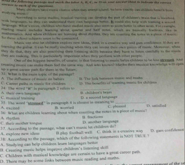 Read the following passage and mark the lelter A. B. C. or D on your answer sheet to indicate the correct
answer to each of the questions .
Many children have musie classes when they attend school. So how exactly can childten benefs from
stodying music
According to some studies, musical traning can develop the part of children's brain that is involved
With languages, so they can understand their own language better. It could also help with leamning a second
language. What's more, children who have studied music also seem to scure better in other arcas. For example,
reading music includes learning about quarter and half notes, which are basically fractions, like in
mathematics. And when children are learning about rhythm, they are counting the notes in a piece of music.
So these school subjects seem to be connected.
Music can also let children explore new ideas, think in a creative way and gam confidence. If they are
learning the guitar, it can be really exciting when they can invent their own pieces of music. Moreover, when
they do that, they are also practising their listening skills because they have to listen carefully to the music
they are making. This is particularly important when they perform with other people.
One of the biggest benefits, of course, is that listening to music helps children to be less stressed. And
creazing music can make them feel the same way. And who knows? Maybe their musical knowledge will open
up a great carcer path for them in the future.
33: What is the main topic of the passage?
A. The influence of music on babies B. The link berween music and maths
C. Career paths in music for children D. The benefits of learning music for children
34: The word “'it' in paragraph 2 refers to _.
A. their own language B. children's brain
C. musical training D. a second language
35: The word “stressed” in paragraph 4 is closest in meaning to _.
A. excited B. worried C. pleased D. satisfied
36: What are children learning about when counting the notes in a piece of music?
A. rhythm B. fractions
C. their mother tongue D. another language
37. According to the passage, what can’t music let children do?
A. explore new ideas B.play football well C. think in a creative way D. garn confidence
38: According to the passage, which of the following statements is NOT TRUE ?
A. Studying can help children learn languages better
B. Creating music helps improve children’s listening skill
C. Children with musical knowledge are certain to have a great career path.
D. There may be some links between music reading and maths.
rangement of the se