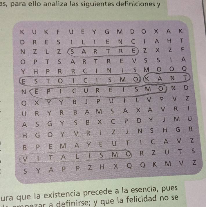 as, para ello analiza las siguientes definiciones y 
K U K F U E Y G M D O X A K 
D R E S I L I E N C I A H T 
N Z L Z (S A R T R E Z X Z F 
O P T S A R T R E V S S I A 
Y H P R R C I N IS M O O Q 
E S T O I C I S M O K A N T 
N E P I C U R E IS M O N D 
Q X Y Y B J P U I L V P V Z 
U R Y R B A M S A X A V R I 
A S G Y S B X C P D Y J M U 
H G O Y V R I Z J N S H G B 
B P E M A Y E U T I C A V Z 
V I T A L I S M O R Z U T S 
S Y A P P Z H X Q Q K M V Z 
ura que la existencia precede a la esencia, pues 
mpezar a definirse; y que la felicidad no se