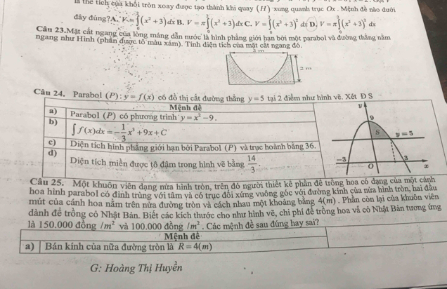 là thể tích của khối tròn xoay được tạo thành khi quay (H) xung quanh trục Ox . Mệnh đề nào dưới
đây đūng?A. K=∈tlimits _0^(2(x^2)+3)dxB.V=π ∈tlimits _0^(2(x^2)+3)dxC.V=∈tlimits _0^(2(x^2)+3)^2dx D. V=π ∈tlimits^2(x^2+3)^2d r
Câu 23.Mặt cắt ngang của lồng máng dẫn nước là hình phẳng giới hạn bởi một parabol và đường thắng nằm
ngang như Hình (phần được tô màu xám). Tính diện tích của mặt cắt ngang đó.
2 m
Câu 24. Parabol (P): y=f(x) như hình vhat e Xết Đ S
khuôn viên dạng nữa hình tròn, trên đó người thihoa có dạng của một cánh
hoa hình parabol có định trùng với tâm và có trục đối xứng vuông góc với đường kính của nửa hình tròn, hai đầu
mút của cánh hoa nằm trên nửa đường tròn và cách nhau một khoảng băng 4(n 1) . Phần còn lại của khuôn viên
dành đề trồng cỏ Nhật Bản. Biết các kích thước cho như hình vẽ, chi phí để trồng hoa vả cỏ Nhật Bản tương ứng
là 150.000dong/m^2 và 100.000 đồng /m^2. Các mệnh đề sau đúng hay sai?
Mệnh đề
a) Bán kính của nữa đường tròn là R=4(m)
G: Hoàng Thị Huyền