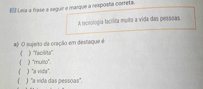 €* Leia a frase a seguir e marque a resposta correta.
A tecnologia facilita muito a vida das pessoas.
a) O sujeito da oração em destaque é
( ) “facilita”.
( ) “muito”.
( ) “a vida”.
 ) “a vida das pessoas”.