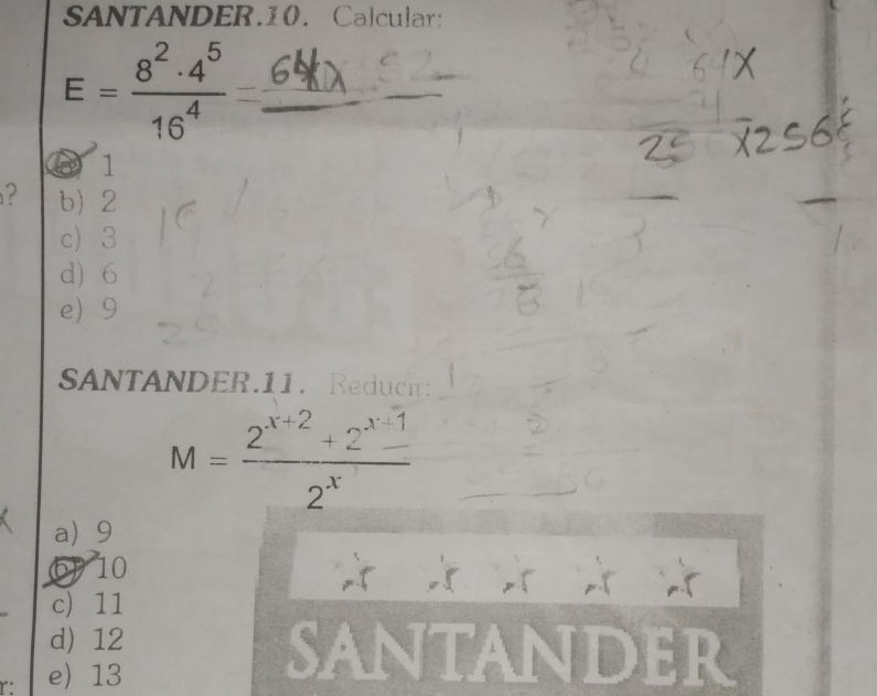 SANTANDER.10. Calcular:
_ E= 8^2· 4^5/16^4 =
D 1
? b 2
c) 3
d 6
e 9
SANTANDER.11. Reduci:
M= (2^(x+2)+2^(x-1))/2^x 
a 9
6) 10
c) 11
d) 12 SANTAndEr
r: e) 13