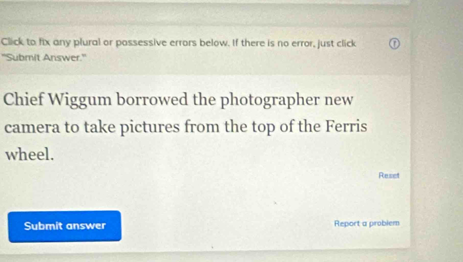 Click to fix any plural or possessive errors below. If there is no error, just click 
"Submit Answer.' 
Chief Wiggum borrowed the photographer new 
camera to take pictures from the top of the Ferris 
wheel. 
Reset 
Submit answer Report a probiem