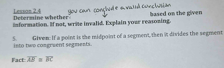 Lesson 2.4 
Determine whether based on the given 
information. If not, write invalid. Explain your reasoning. 
5. Given: If a point is the midpoint of a segment, then it divides the segment 
into two congruent segments. 
Fact: overline AB≌ overline BC