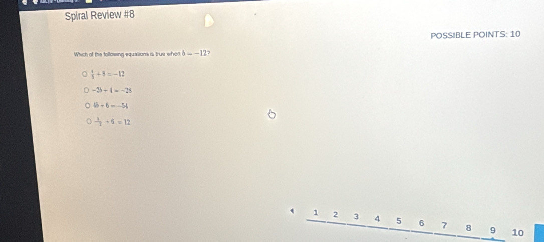 Spiral Review #8
POSSIBLE POINTS: 10
Which of the following equations is true when b=-12 2
 4/3 +8=-12
-2b-4=-28
4b+6=-54
 1/-1 +6=12
1 2 3 4 5 6 7 8 9 10
