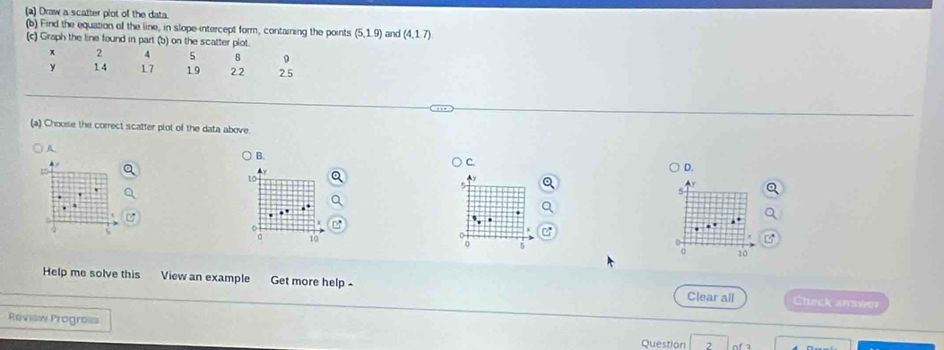 Draw a scatter plot of the data
(b) Find the equation of the line, in slope intercept form, containing the points (5,1.9) and (4,1.7)
(c) Graph the line found in part (b) on the scatter plot.
x 2 4 5 8 9
y 14 17 1.9 22 2.5
(a) Choose the correct scatter plot of the data above.
A.
B.
C.
D.
10

5..
10
0
0 5
0 10
Help me solve this View an example Get more help - Clear all Check answer
Review Progro== Question 2