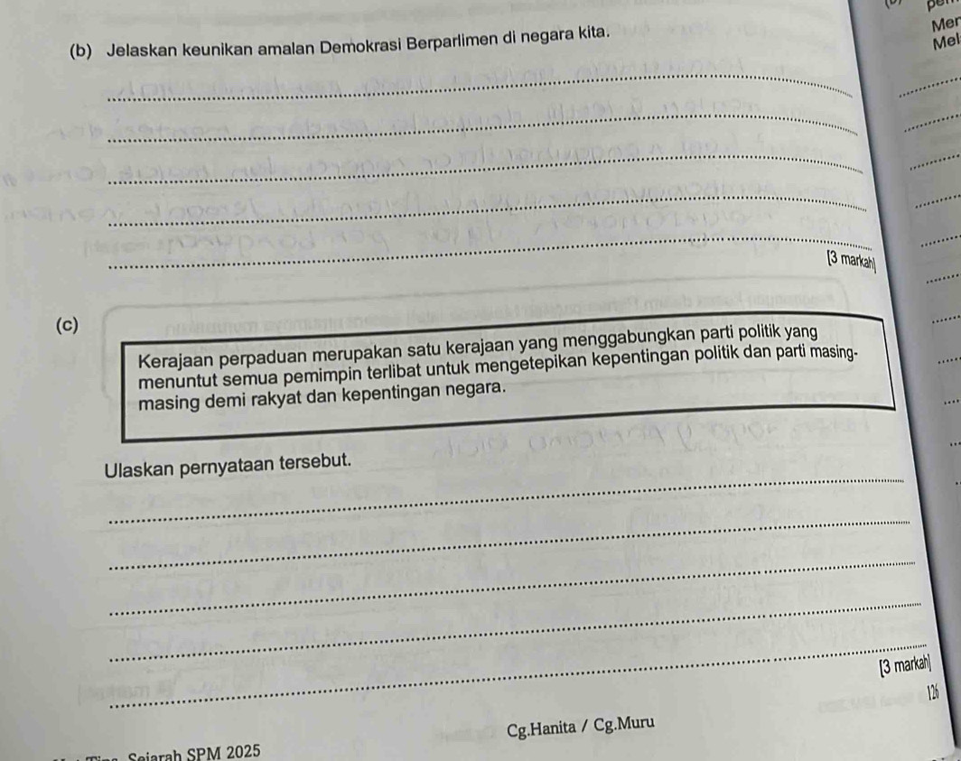 Mer 
(b) Jelaskan keunikan amalan Demokrasi Berparlimen di negara kita. 
Mel 
_ 
_ 
_ 
_ 
_ 
_ 
_ 
_ 
_ 
_ 
_ 
[3 markah] 
(c) 
Kerajaan perpaduan merupakan satu kerajaan yang menggabungkan parti politik yang 
menuntut semua pemimpin terlibat untuk mengetepikan kepentingan politik dan parti masing- 
masing demi rakyat dan kepentingan negara. 
_ 
Ulaskan pernyataan tersebut. 
_ 
_ 
_ 
_ 
[3 markah]
126
Cg.Hanita / Cg.Muru 
Seiarah SPM 2025