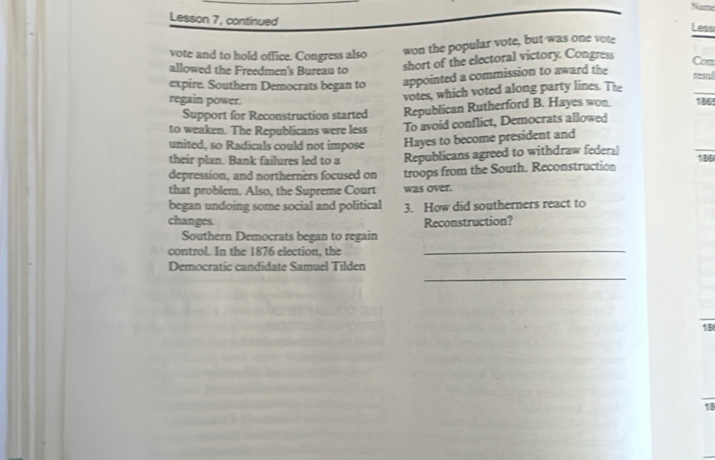 Lesson 7, continued 
Less 
vote and to hold office. Congress also won the popular vote, but was one vote 
allowed the Freedmen's Bureau to 
short of the electoral victory. Congress 
Com 
expire. Southern Democrats began to appointed a commission to award the 
votes, which voted along party lines. The 
regain power. 100
Support for Reconstruction started Republican Rutherford B. Hayes won. 
to weaken. The Republicans were less To avoid conflict, Democrats allowed 
united, so Radicals could not impose Hayes to become president and 
their plan. Bank failures led to a Republicans agreed to withdraw federal 
depression, and northerners focused on troops from the South. Reconstruction 
that problem. Also, the Supreme Court was over. 
began undoing some social and political 3. How did southerners react to 
changes. Reconstruction? 
Southern Democrats began to regain 
control. In the 1876 election, the_ 
Democratic candidate Samuel Tilden 
_ 
1B 
18