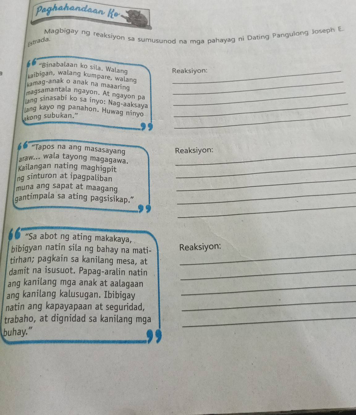 Paghahandaan Ko 
Magbigay ng reaksiyon sa sumusunod na mga pahayag ni Dating Pangulong Joseph E. 
Estrada. 
“Binabalaan ko sila. Walang 
Reaksiyon: 
kaibigan, walang kumpare, walang 
kamag-anak o anak na maaaring_ 
magsamantala ngayon. At ngayon pa_ 
lang sinasabi ko sa inyo: Nag-aaksaya_ 
_ 
lang kayo ng panahon. Huwag ninyo 
akong subukan.” 
“Tapos na ang masasayang 
Reaksiyon: 
araw... wala tayong magagawa. 
Kailangan nating maghigpit_ 
ng sinturon at ipagpaliban_ 
_ 
muna ang sapat at maagang 
_ 
gantimpala sa ating pagsisikap.” 
“Sa abot ng ating makakaya, 
bibigyan natin sila ng bahay na mati- Reaksiyon: 
tirhan; pagkain sa kanilang mesa, at 
_ 
damit na isusuot. Papag-aralin natin_ 
ang kanilang mga anak at aalagaan_ 
ang kanilang kalusugan. Ibibigay 
natin ang kapayapaan at seguridad, 
_ 
trabaho, at dignidad sa kanilang mga_ 
buhay."