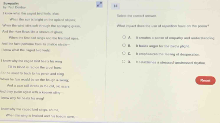 Sympathy
by Paul Dunbar
16
I know what the caged bird feels, alas! Select the correct answer
When the sun is bright on the upland slopes,
When the wind stirs soft through the springing grass, What impact does the use of repetition have on the poem?
And the river flows like a stream of glass;
When the first bird sings and the first bud opes, A. It creates a sense of empathy and understanding.
And the faint perfume from its chalice steals-- B. It builds anger for the bird's plight.
I know what the caged bird feels! C. It emphasizes the feeling of desperation.
I know why the caged bird beats his wing D. It establishes a stressed-unstressed rhythm.
Till its blood is red on the cruel bars;
For he must fly back to his perch and cling
When he fain would be on the bough a-swing; Reset
And a pain still throbs in the old, old scars
And they pulse again with a keener sting—
I know why he beats his wing!
know why the caged bird sings, ah me,
When his wing is bruised and his bosom sore,-