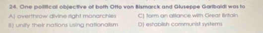 One political objective of both Otto von Bismarck and Gluseppe Garlbaldi was to
A] overthrow divine right monarchies C) form an alliance with Great Britain
B) unify their nations using nationalism D) establish communist systems