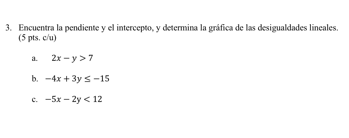 Encuentra la pendiente y el intercepto, y determina la gráfica de las desigualdades lineales.
(5 pts. c/u)
a. 2x-y>7
b. -4x+3y≤ -15
c. -5x-2y<12</tex>