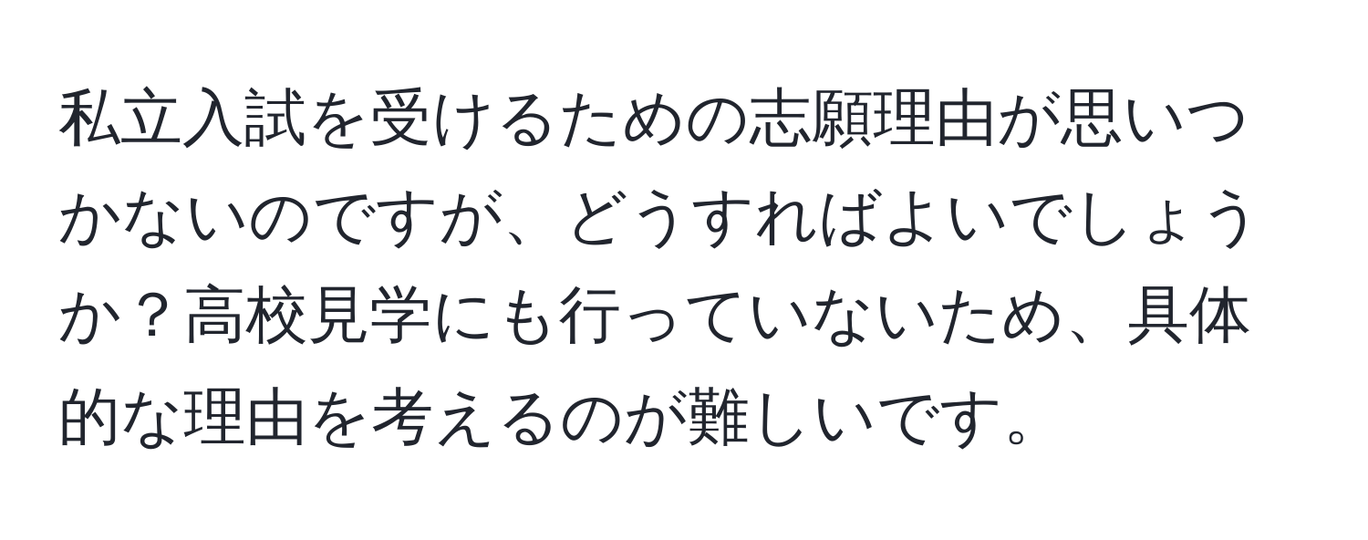 私立入試を受けるための志願理由が思いつかないのですが、どうすればよいでしょうか？高校見学にも行っていないため、具体的な理由を考えるのが難しいです。