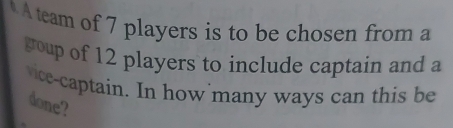 A team of 7 players is to be chosen from a 
goup of 12 players to include captain and a 
vice-captain. In how many ways can this be 
done?