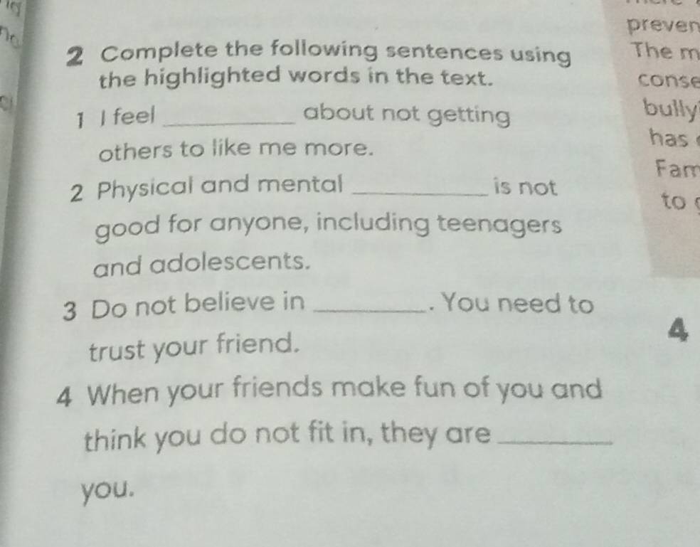 preven 
2 Complete the following sentences using The m 
the highlighted words in the text. conse 
o1 _about not getting 
1 I feel 
bully 
others to like me more. 
has 
Fam 
2 Physical and mental _is not 
to 
good for anyone, including teenagers 
and adolescents. 
3 Do not believe in _. You need to 
trust your friend. 
4 
4 When your friends make fun of you and 
think you do not fit in, they are_ 
you.