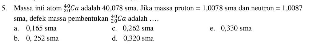 Massa inti atom _(20)^(40)Ca adalah 40,078 sma. Jika massa proton =1,0078 sma dan neutron =1,0087
sma, defek massa pembentukan _(20)^(40)Ca adalah ……
a. 0,165 sma c. 0,262 sma e. 0,330 sma
b. 0, 252 sma d. 0,320 sma