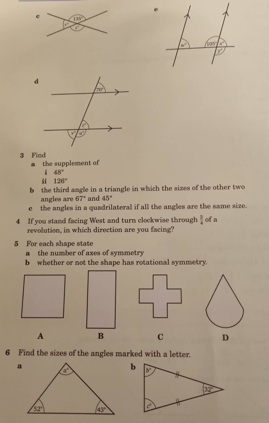 Find
a the supplement of
i 48°
ii 126°
b the third angle in a triangle in which the sizes of the other two
angles are 67° and 45°
c the angles in a quadrilateral if all the angles are the same size.
4 If you stand facing West and turn clockwise through  3/4  ofa
revolution, in which direction are you facing?
5 For each shape state
a the number of axes of symmetry
b whether or not the shape has rotational symmetry.
A
B
C
D
6 Find the sizes of the angles marked with a letter.