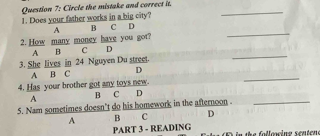 Circle the mistake and correct it._
1. Does your father works in a big city?
_
A B C D
2. How many money have you got?
_
A B C D
3. She lives in 24 Nguyen Du street.
A B C
D
4. Has your brother got any toys new.
_
A
B C D
5. Nam sometimes doesn’t do his homework in the afternoon ._
A
B C
D
PART 3 - READING
F ) in the following senten(
