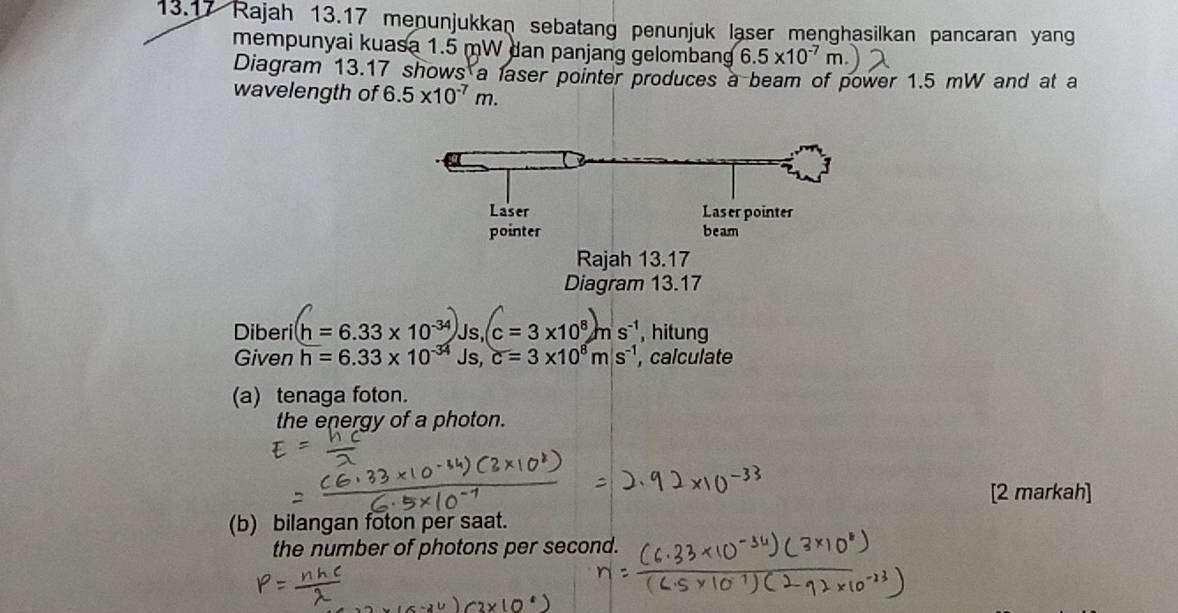 13.17 Rajah 13.17 menunjukkan sebatang penunjuk laser menghasilkan pancaran yang 
mempunyai kuasa 1.5 mW dan panjang gelombang 6.5* 10^(-7)m
Diagram 13.17 shows a laser pointer produces a beam of power 1.5 mW and at a 
wavelength of 6.5* 10^(-7)m. 
Diagram 
Diberi h = 6.33 x 10³ Js, c = 3 x10° m s ¹ Is , hitung 
Given h=6.33* 10^(-34)Js, c=3* 10^8ms^(-1) , calculate 
(a) tenaga foton. 
the energy of a photon. 
[2 markah] 
(b) bilangan foton per saat. 
the number of photons per second.