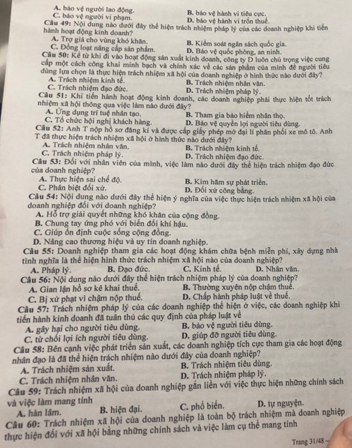 A. bảo vệ người lao động B. báo vệ hành vi tiêu cực.
C. báo vệ người vi phạm. D. báo vệ hành vị trồn thuể.
Cầu 49: Nội dung nao dưới đây thể hiện trách nhiệm pháp lý của các doanh nghiệp khi tiến
hành hoạt động kinh doanh?
A. Trợ giá cho vùng khó khăn. B. Kiểm soát ngân sách quốc gia.
C. Đồng loạt nâng cấp sản phẩm. D. Bảo vệ quốc phòng, an ninh.
Cầu 50: Kể từ khi đi vào hoạt động sản xuất kinh doanh, công ty D luôn chủ trọng việc cung
cáp một cách công khai minh bạch và chính xác về các sản phẩm của mình đề người tiêu
dùng lựa chọn là thực hiện trách nhiệm xã hội của doanh nghiệp ở hình thức nào dưới đây?
A. Trách nhiệm kinh tế. B. Trách nhiệm nhân văn
C. Trách nhiệm đạo đức. D. Trách nhiệm pháp lý.
Câu 51: Khi tiến hành hoạt động kinh doanh, các doanh nghiệp phải thực hiện tốt trách
nhiệm xã hội thông qua việc làm nào dưới đây?
A. Ứng dụng trí tuệ nhân tạo. B. Tham gia bảo hiểm nhân thọ.
C. Tổ chức hội nghị khách hàng. D. Báo vệ quyền lợi người tiêu dùng.
Câu 52: Anh T nộp hồ sơ đăng kí và được cấp giấy phép mở đại lí phân phối xe mô tô. Anh
T đã thực hiện trách nhiệm xã hội ở hình thức nào dưới đây?
A. Trách nhiệm nhân văn.
C. Trách nhiệm pháp lý. B. Trách nhiệm kinh tế. D. Trách nhiệm đạo đức.
Câu 53: Đối với nhân viên của mình, việc làm nào dưới đây thể hiện trách nhiệm đạo đức
của doanh nghiệp?
A. Thực hiện sai chế độ. B. Kim hãm sự phát triển.
C. Phân biệt đổi xử. D. Đối xứ công bằng.
Câu 54: Nội dung nào dưới đây thể hiện ý nghĩa của việc thực hiện trách nhiệm xã hội của
doanh nghiệp đổi với doanh nghiệp?
A. Hỗ trợ giải quyết những khó khăn của cộng đồng.
B. Chung tay ứng phó với biển đổi khí hậu.
C. Giúp ổn định cuộc sống cộng đồng.
D. Nâng cao thương hiệu và uy tín doanh nghiệp.
Câu 55: Doanh nghiệp tham gia các hoạt động khám chữa bệnh miễn phí, xây dựng nhà
tình nghĩa là thể hiện hình thức trách nhiệm xã hội nào của doanh nghiệp?
A. Pháp lý. B. Đạo đức. C. Kinh tể D. Nhân văn.
Câu 56: Nội dung nào dưới đây thể hiện trách nhiệm pháp lý của doanh nghiệp?
A. Gian lận hồ sơ kê khai thuế. B. Thường xuyên nộp chậm thuể.
C. Bị xử phạt vì chậm nộp thuế. D. Chấp hành pháp luật về thuế.
Câu 57: Trách nhiệm pháp lý của các doanh nghiệp thể hiện ở việc, các doanh nghiệp khi
tiến hành kinh doanh đã tuân thủ các quy định của pháp luật về
A. gây hại cho người tiêu dùng. B. bảo vệ người tiêu dùng.
C, từ chối lợi ích người tiêu dùng. D. giúp đỡ người tiêu dùng.
Câu 58: Bên cạnh việc phát triển sản xuất, các doanh nghiệp tích cực tham gia các hoạt động
nhân đạo là đã thể hiện trách nhiệm nào dưới đây của doanh nghiệp?
A. Trách nhiệm sản xuất. B. Trách nhiệm tiêu dùng.
C. Trách nhiệm nhân văn. D. Trách nhiệm pháp lý.
Câu 59: Trách nhiệm xã hội của doanh nghiệp gắn liền với việc thực hiện những chính sách
và việc làm mang tính
A. hàn lâm. B. hiện đại. C. phổ biến. D. tự nguyện.
Câu 60: Trách nhiệm xã hội của doanh nghiệp là toàn bộ trách nhiệm mà doanh nghiệp
thực hiện đối với xã hội bằng những chính sách và việc làm cụ thể mang tính
Trang 31/48 -