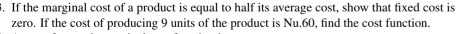 If the marginal cost of a product is equal to half its average cost, show that fixed cost is 
zero. If the cost of producing 9 units of the product is Nu.60, find the cost function.