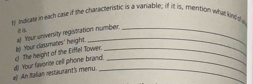 Indicate in each case if the characteristic is a variable; if it is, mention what kind of 
it is. 
a) Your university registration number._ 
b) Your classmates’ height. 
_ 
c) The height of the Eiffel Tower._ 
d) Your favorite cell phone brand._ 
e) An Italian restaurant’s menu._