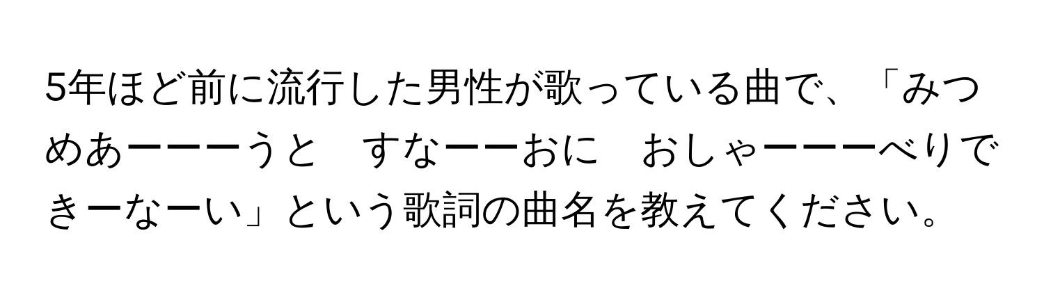 5年ほど前に流行した男性が歌っている曲で、「みつめあーーーうと　すなーーおに　おしゃーーーべりできーなーい」という歌詞の曲名を教えてください。