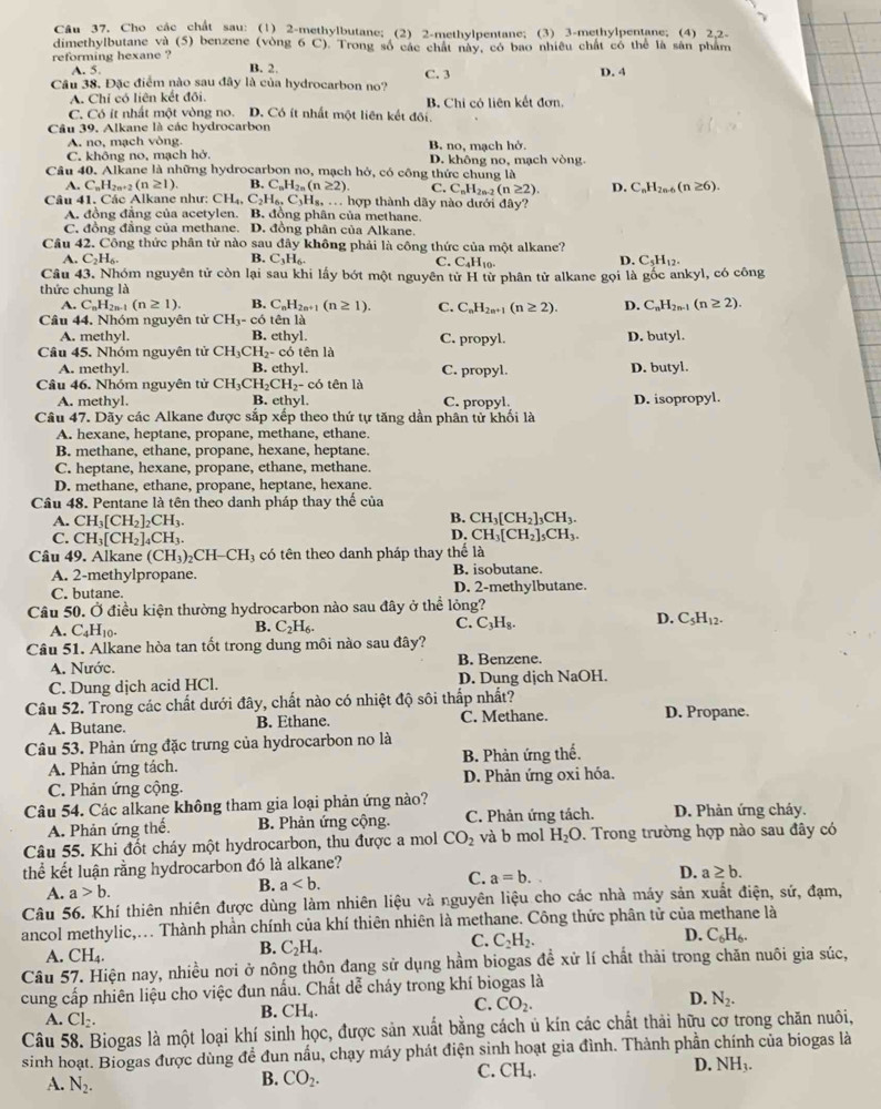 Cho các chất sau: (1) 2-methylbutane; (2) 2-methylpentane; (3) 3-methylpentane; (4) 2,2-
dimethylbutane và (5) benzene (vòng 6 C). Trong số các chất này, có bao nhiêu chất có thể là sản phẩm
reforming hexane ?
A. 5. B. 2.
Câu 38. Đặc điểm nào sau đây là của hydrocarbon no? C. 3 D. 4
A. Chỉ có liên kết đôi.
C. Có ít nhất một vòng no. D. Có ít nhất một liên kết đôi. B. Chi cỏ liên kết đơn.
Câu 39. Alkane là các hydrocarbon
A. no, mạch vòng. B. no, mạch ho.
C. không no, mạch hở.
Câu 40. Alkane là những hydrocarbon no, mạch hở, có công thức chung là D. không no, mạch vòng.
A. C_nH_2n+2(n≥ 1). B. C_nH_2n(n≥ 2). C. C_nH_2n-2(n≥ 2) D. C_nH_2n-6(n≥ 6).
Câu 41. Các Alkane như: CH_4,C_2H_6,C_3I Hg ... hợp thành dãy nào dưới đây?
A. đồng đẳng của acetylen. B. đồng phân của methane.
C. đồng đẳng của methane. D. đồng phân của Alkane.
Câu 42. Công thức phân tử nào sau day y không phải là công thức của một alkane?
A. C_2H_6. B. C_3H_6. D. C_5H_12.
C. C_4H_10.
Câu 43. Nhóm nguyên tử còn lại sau khi lấy bót một nguyên tử H tử phân tử alkane gọi là gốc ankyl, có công
thức chung là
A. C_nH_2n-1(n≥ 1). B. C_nH_2n+1(n≥ 1). C. C_nH_2n+1(n≥ 2). D. C_nH_2n-1(n≥ 2).
Câu 44. Nhóm nguyên tử CH_3-c6 tên là
A. methyl. B. ethyl. C. propyl.
Câu 45. Nhóm nguyên tử CH_3CH_2-c tó tên là D. butyl.
A. methyl B. ethyl. C. propyl. D. butyl.
Câu 46. Nhóm nguyên tử CH_3CH_2CH_2-c 6 tên là
A. methyl. B. ethyl. C. propyl. D. isopropyl.
Câu 47, Dãy các Alkane được sắp xếp theo thứ tự tăng dần phân tử khối là
A. hexane, heptane, propane, methane, ethane.
B. methane, ethane, propane, hexane, heptane.
C. heptane, hexane, propane, ethane, methane.
D. methane, ethane, propane, heptane, hexane.
Cầâu 48. Pentane là tên theo danh pháp thay thế của
B.
A. CH_3[CH_2]_2CH_3. CH_3[CH_2]_3CH_3.
D.
C. CH_3[CH_2]_4CH_3. CH_3[CH_2]_5CH_3.
Câu 49. Alkane (CH_3)_2CH-CH_3 có tên theo danh pháp thay thể là
B isobutane.
A. 2-methylpropane. D. 2-methylbutane.
C. butane
Câu 50. Ở điều kiện thường hydrocarbon nào sau đây ở thể lỏng?
A. C_4H_10.
B. C_2H_6.
C. C_3H_8.
D. C_5H_12.
Câu 51. Alkane hòa tan tốt trong dung môi nào sau đây?
A. Nước. B. Benzene.
C. Dung dịch acid HCl. D. Dung dịch NaOH.
Câu 52. Trong các chất dưới đây, chất nào có nhiệt độ sôi thấp nhất? D. Propane.
A. Butane. B. Ethane. C. Methane.
Câu 53. Phản ứng đặc trưng của hydrocarbon no là
A. Phản ứng tách. B. Phản ứng thế.
C. Phản ứng cộng. D. Phản ứng oxi hóa.
Câu 54. Các alkane không tham gia loại phản ứng nào?
A. Phản ứng thế. B. Phản ứng cộng. C. Phản ứng tách. D. Phản ứng cháy.
Câu 55. Khi đốt cháy một hydrocarbon, thu được a mol CO_2 và b mol H_2O. Trong trường hợp nào sau đây có
thể kết luận rằng hydrocarbon đó là alkane?
D.
A. a>b.
B. a
C. a=b. a≥ b.
Câu 56. Khí thiên nhiên được dùng làm nhiên liệu và nguyên liệu cho các nhà máy sản xuất điện, sử, đạm,
ancol methylic,... Thành phần chính của khí thiên nhiên là methane. Công thức phân tử của methane là
D. C_6H_6.
A. CH_4.
B. C_2H_4.
C. C_2H_2.
Câu 57. Hiện nay, nhiều nơi ở nông thôn đang sử dụng hầm biogas đề xử lí chất thải trong chăn nuôi gia súc,
cung cấp nhiên liệu cho việc đun nấu. Chất dễ cháy trong khí biogas là
D. N_2.
A. Cl_2.
B. CH_4.
C. CO_2.
Câu 58. Biogas là một loại khí sinh học, được sản xuất bằng cách ủ kín các chất thải hữu cơ trong chăn nuôi,
sinh hoạt. Biogas được dùng đề đun nấu, chạy máy phát điện sinh hoạt gia đình. Thành phần chính của biogas là
D. NH_3.
B. CO_2.
C. CH_4.
A. N_2.