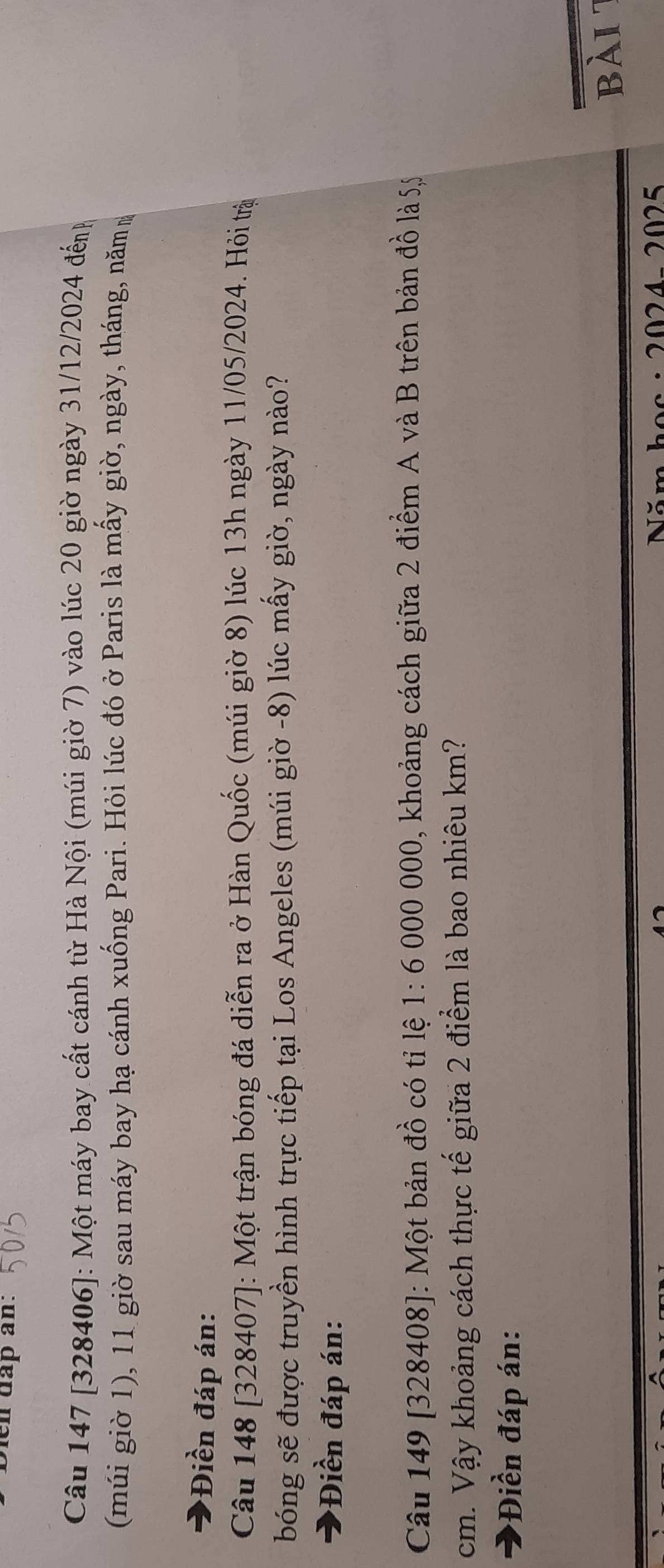 en dap an: 
Câu 147 [328406]: Một máy bay cất cánh từ Hà Nội (múi giờ 7) vào lúc 20 giờ ngày 31/12/2024 đếnh 
(múi giờ 1), 11 giờ sau máy bay hạ cánh xuống Pari. Hỏi lúc đó ở Paris là mấy giờ, ngày, tháng, năm m 
*Điền đáp án: 
Câu 148 [328407]: Một trận bóng đá diễn ra ở Hàn Quốc (múi giờ 8) lúc 13h ngày 11/05/2024. Hỏi trậ 
bóng sẽ được truyền hình trực tiếp tại Los Angeles (múi giờ -8) lúc mấy giờ, ngày nào? 
*Điền đáp án: 
Câu 149 [328408]: Một bản đồ có tỉ lệ 1:6 5 000 000, khoảng cách giữa 2 điểm A và B trên bản đồ là 55
cm. Vậy khoảng cách thực tế giữa 2 điểm là bao nhiêu km? 
*Điền đáp án: 
bài 
124- 2025