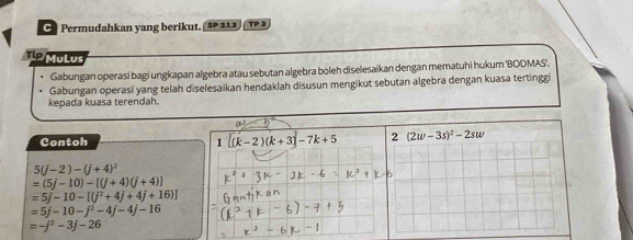 Permudahkan yang berikut. 5P 21.3 TP 3
Tip MuLus
Gabungan operasi bagi ungkapan algebra atau sebutan algebra boleh diselesaïkan dengan mematuhi hukum ''BODMAS''.
Gabungan operasi yang telah diselesaikan hendaklah disusun mengikut sebutan algebra dengan kuasa tertinggi
kepada kuasa terendah.
a)
Contoh 1 [(k-2)(k+3)]-7k+5
5(j-2)-(j+4)^2
=(5j-10)-[(j+4)(j+4)]
=5j-10-[(j^2+4j+4j+16)]
=5j-10-j^2-4j-4j-16
=-j^2-3j-26