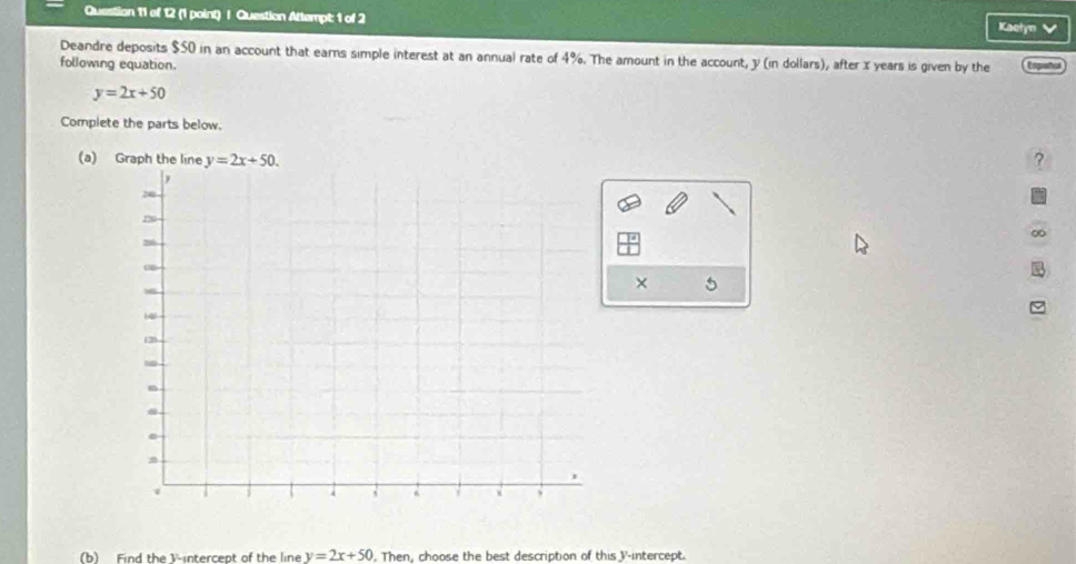 Question Attempt: 1 of 2 Kaelyn 
Deandre deposits $50 in an account that earns simple interest at an annual rate of 4%. The amount in the account, y (in dollars), after x years is given by the Español
following equation
y=2x+50
Complete the parts below.
(a) Graph the line y=2x+50. ?
× 5
(b) Find the V -intercept of the line y=2x+50. Then, choose the best description of this V -intercept.