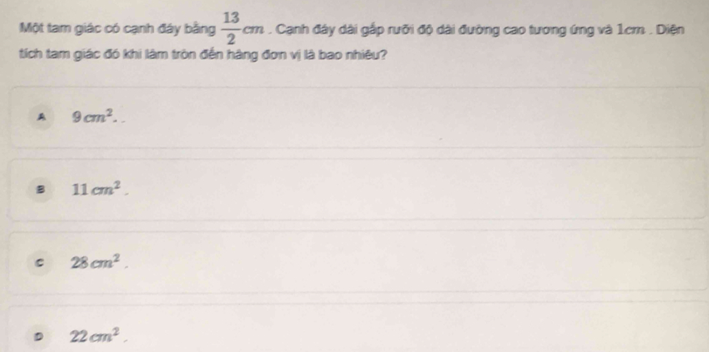 Một tam giác có cạnh đây bằng  13/2 cm. Cạnh đây dài gắp rưỡi độ dài đường cao tương ứng và 1cm. Diện
tích tam giác đó khi làm tròn đến hàng đơn vị là bao nhiêu?
A 9cm^2.
B 11cm^2.
C 28cm^2.
22cm^2.