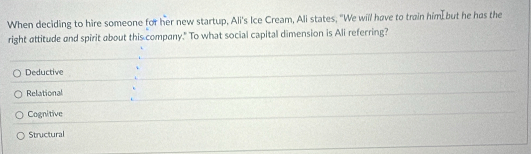 When deciding to hire someone for her new startup, Ali's Ice Cream, Ali states, "We will have to train him but he has the
right attitude and spirit about this company." To what social capital dimension is Ali referring?
Deductive
Relational
Cognitive
Structural