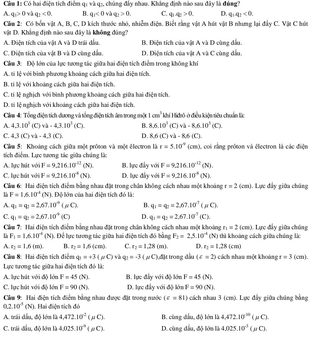 Có hai điện tích điểm q_1 và q2, chúng đầy nhau. Khắng định nào sau đây là đúng?
A. q_1>0 và q_2<0. B. q_1<0</tex> và q_2>0. C. q_1.q_2>0. D. q_1.q_2<0.
Câu 2: Có bốn vật A, B, C, D kích thước nhỏ, nhiễm điện. Biết rằng vật A hút vật B nhưng lại đầy C. Vật C hút
vật D. Khẳng định nào sau đây là không đúng?
A. Điện tích của vật A và D trái dấu. B. Điện tích của vật A và D cùng dấu.
C. Điện tích của vật B và D cùng dấu. D. Điện tích của vật A và C cùng dấu.
Câu 3: Độ lớn của lực tương tác giữa hai điện tích điểm trong không khí
A. tỉ lệ với bình phương khoảng cách giữa hai điện tích.
B. ti lệ với khoảng cách giữa hai điện tích.
C. tỉ lệ nghịch với bình phương khoảng cách giữa hai điện tích.
D. tỉ lệ nghịch với khoảng cách giữa hai điện tích.
Câu 4: Tổng điện tích dương và tổng điện tích âm trong một 1cm^3 khí Hiđrô ở điều kiện tiêu chuẩn là:
A. 4,3.10^3 (C) va-4,3.10^3(C). B. 8,6.10^3 (C) va-8,6.10^3(C).
C. 4,3 (C) và - 4,3 (C). D. 8,6(C)va-8,6(C).
Câu 5: Khoảng cách giữa một prôton và một êlectron là r=5.10^(-9)(cm) , coi rằng prôton và êlectron là các điện
tích điểm. Lực tương tác giữa chúng là:
A. lực hút với F=9,216.10^(-12)(N). B. lực đầy với F=9,216.10^(-12)(N).
C. lực hút với F=9,216.10^(-8)(N). D. lực đầy với F=9,216.10^(-8)(N).
Câu 6: Hai điện tích điểm bằng nhau đặt trong chân không cách nhau một khoảng r=2(cm). Lực đầy giữa chúng
là F=1,6.10^(-4)(N) 1. Độ lớn của hai điện tích đó là:
A. q_1=q_2=2,67.10^(-9)(mu C). B. q_1=q_2=2,67.10^(-7)(mu C).
C. q_1=q_2=2,67.10^(-9)(C) D. q_1=q_2=2,67.10^(-7)(C).
Câu 7: Hai điện tích điểm bằng nhau đặt trong chân không cách nhau một khoảng r_1=2(cm). Lực đầy giữa chúng
là F_1=1,6.10^(-4)(N) 1. Để lực tương tác giữa hai điện tích đó bằng F_2=2,5.10^(-4) (N) thì khoảng cách giữa chúng là:
A. r_2=1,6(m). B. r_2=1,6(cm). C. r_2=1,28(m). D. r_2=1,28(cm)
Câu 8: Hai điện tích điểm q_1=+3(mu C) và q_2=-3(mu C) ),đặt trong dầu (varepsilon =2) cách nhau một khoảng r=3(cm).
Lực tương tác giữa hai điện tích đó là:
A. lực hút với độ lớn F=45(N). B. lực đầy với độ lớn F=45(N).
C. lực hút với độ lớn F=90(N). D. lực đầy với độ lớn F=90(N).
Câu 9: Hai điện tích điểm bằng nhau được đặt trong nước (varepsilon =81) cách nhau 3 (cm). Lực đẩy giữa chúng bằng
0,2.10^(-5)(N) ). Hai điện tích đó
A. trái dấu, độ lớn là 4,472.10^(-2)(mu C). B. cùng dấu, độ lớn là 4,472.10^(-10)(mu C).
C. trái dấu, độ lớn là 4,025.10^(-9)(mu C). D. cùng dấu, độ lớn là 4,025.10^(-3)(mu C).
