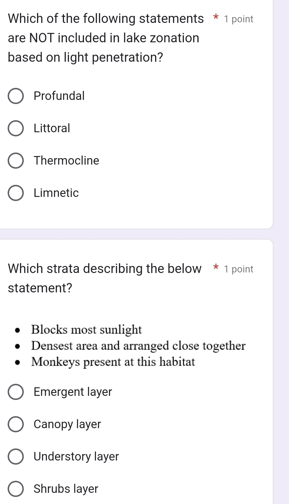 Which of the following statements * 1 point
are NOT included in lake zonation
based on light penetration?
Profundal
Littoral
Thermocline
Limnetic
Which strata describing the below * 1 point
statement?
Blocks most sunlight
Densest area and arranged close together
Monkeys present at this habitat
Emergent layer
Canopy layer
Understory layer
Shrubs layer