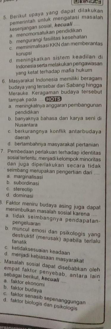 Berikut upaya yang dapat dilakukan
pemerintah untuk mengatasi masalah
kesenjangan sosial, kecuall ....
a. menomorsatukan pendidikan
b. mengurangi fasilitas kesehatan
c. meminimalisasi KKN dan memberantas
korupsi
d. meningkatkan sistem keadilan di
Indonesia serta melakukan pengawasan
yang ketat terhadap mafia hukum
6. Masyarakat Indonesia memiliki beragam
budaya yang tersebar dari Sabang hingga
Merauke Keragaman budaya tersebut
tampak pada .... HOTS
a meningkatnya anggaran pembangunan
pendidikan
b. banyaknya bahasa dan karya seni di
Nusantara
c. berkurangnya konflik antarbudaya
daerah
d.bertambahnya masyarakat pertanian
7. Pembedaan perlakuan terhadap identitas
sosial tertentu, menjadi kelompok minoritas
dan juga diperlakukan secara tidak
seimbang merupakan pengertian dari ....
a marginalisasi
b subordinasi
c. stereotip
d dominasi
B. Faktor meniru budaya asing juga dapat
menimbulkan masalah sosial karena ....
a. tidak seimbangnya pendapatan-
pengeluaran
b. muncul emosi dan psikologis yang
destruktif (merusak) apabila terlalu
fanatik
c. ketidaksesuaian keadaan
d. menjadi kebiasaan masyarakat
Masalah sosial dapat disebabkan oleh
empat faktor penyebab, antara lain
sebagai berikut, kecuali ....
a faktor ekonomi
b. faktor budaya
c. faktor senasib sepenanggungan
d. faktor biologis dan psikologis