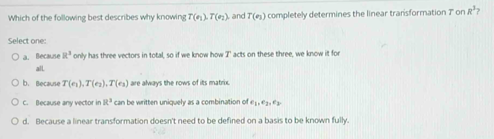 Which of the following best describes why knowing T(e_1), T(e_2) , and T(e_3) completely determines the linear transformation 7 on R^3 ?
Select one:
a. Because R^3 only has three vectors in total, so if we know how T ' acts on these three, we know it for
al l.
b. Because T(e_1), T(e_2), T(e_3) are always the rows of its matrix.
C. Because any vector in R^3 can be written uniquely as a combination of e_1, e_2, e_3
d. Because a linear transformation doesn't need to be defined on a basis to be known fully.