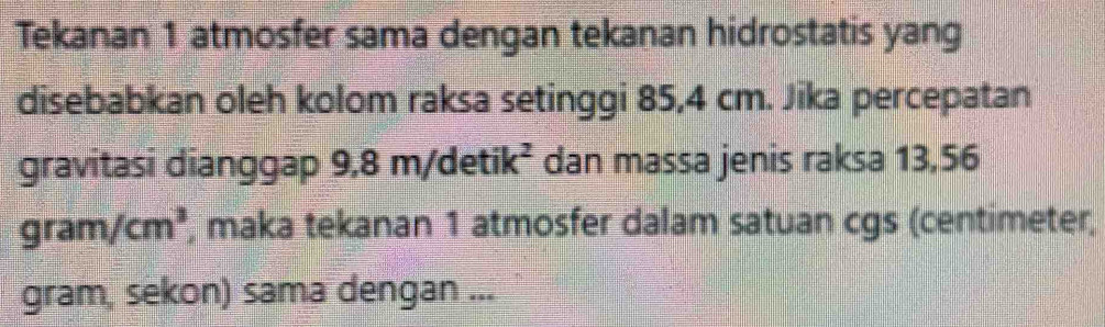 Tekanan 1 atmosfer sama dengan tekanan hidrostatis yang 
disebabkan oleh kolom raksa setinggi 85,4 cm. Jika percepatan 
gravitasi dianggap 9,8 n/detik^2 dan massa jenis raksa 13,56
gram/cm^3 , maka tekanan 1 atmosfer dalam satuan cgs (centimeter, 
gram, sekon) sama dengan ...