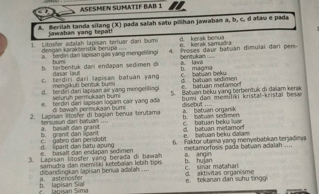 jawao  .
ASESMEN SUMATIF BAB 1
A. Berilah tanda silang (X) pada salah satu pilihan jawaban a, b, c, d atau e pada
jawaban yang tepat!
1. Litosfer adalah lapisan terluar dari bumi d. kerak benua
dengan karakteristik berupa .... e. kerak samudra
a. terdiri dari lapisan gas yang mengelilingi 4. Proses daur batuan dimulai dari pem-
bentukan ....
bumi
b. terbentuk dari endapan sedimen di a. lava
dasar laut b. magma
c. terdiri dari lapisan batuan yang c. batuan beku
mengikuti bentuk bumi d. batuan sedimen
d. terdiri dari lapisan air yang mengelilingi e. batuan metamorf
seluruh permukaan bumi 5. Batuan beku yang terbentuk di dalam kerak
e. terdiri dari lapisan logam cair yang ada bumi dan memiliki kristal-kristal besar
di bawah permukaan bumi disebut ....
2. Lapisan litosfer di bagian benua terutama a. batuan organik
tersusun dari batuan .... b. batuan sedimen
a. basalt dan granit c. batuan beku luar
b. granit dan liparit d. batuan metamorf
c. gabro dan peridotit e. batuan beku dalam
d. liparit dan batu apung 6. Faktor utama yang menyebabkan terjadinya
e. basalt dan endapan sedimen metamorfosis pada batuan adalah ....
3. Lapisan litosfer yang berada di bawah b. hujan a. angin
samudra dan memiliki ketebalan lebih tipis
dibandingkan lapisan benua adalah .... c. sinar matahari
a. astenosfer d. aktivitas organisme
b. lapisan Sial e. tekanan dan suhu tinggi
c. lapisan Sima