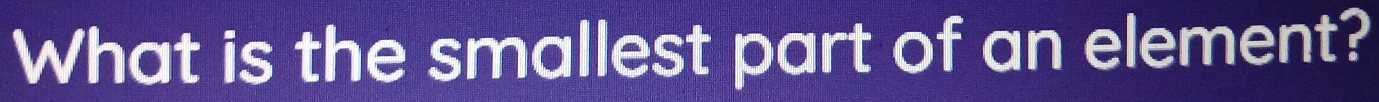 What is the smallest part of an element?
