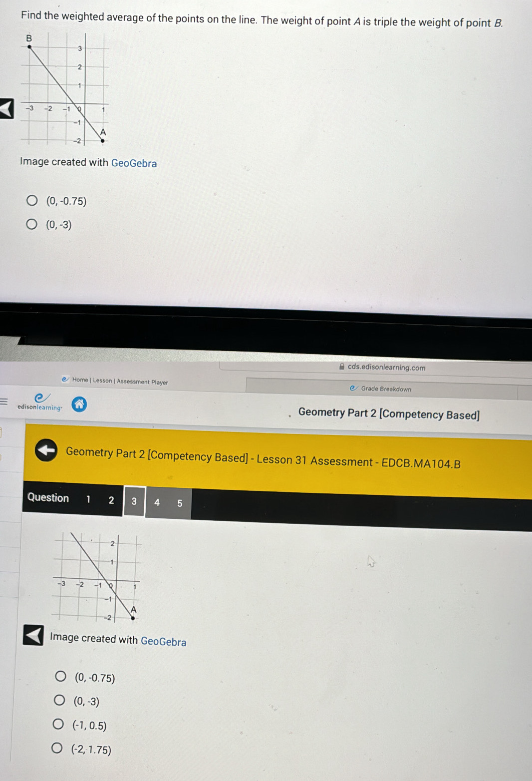 Find the weighted average of the points on the line. The weight of point A is triple the weight of point B.
Image created with GeoGebra
(0,-0.75)
(0,-3)
cds.edisonlearning.com
Home | Lesson | Assessment Player Grade Breakdown
edisonlearning. Geometry Part 2 [Competency Based]
Geometry Part 2 [Competency Based] - Lesson 31 Assessment - EDCB.MA104.B
Question 1 2 3 4 5
Image created with GeoGebra
(0,-0.75)
(0,-3)
(-1,0.5)
(-2,1.75)