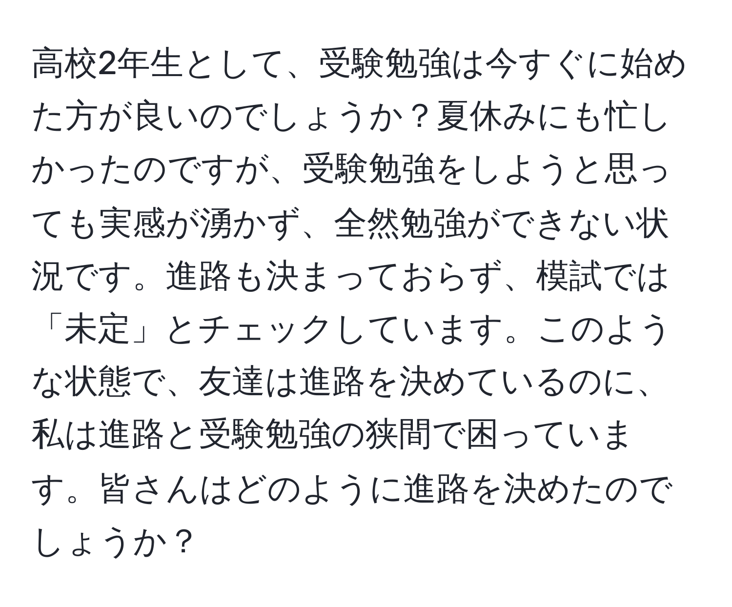 高校2年生として、受験勉強は今すぐに始めた方が良いのでしょうか？夏休みにも忙しかったのですが、受験勉強をしようと思っても実感が湧かず、全然勉強ができない状況です。進路も決まっておらず、模試では「未定」とチェックしています。このような状態で、友達は進路を決めているのに、私は進路と受験勉強の狭間で困っています。皆さんはどのように進路を決めたのでしょうか？