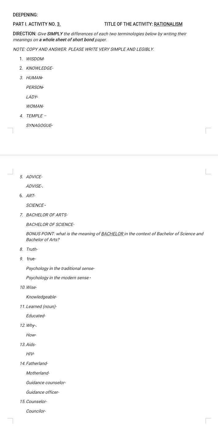 DEEPENING: 
PART I. ACTIVITY NO. 3. TITLE OF THE ACTIVITY: RATIONALISM 
DIRECTION: Give SIMPLY the differences of each two terminologies below by writing their 
meanings on a whole sheet of short bond paper. 
NOTE: COPY AND ANSWER. PLEASE WRITE VERY SIMPLE AND LEGIBLY. 
1. WISDOM- 
2. KNOWLEDGE- 
3. HUMAN- 
PERSON- 
LADY- 
WOMAN- 
4. TEMPLE - 
SYNAGOGUE- 
5. ADVICE- 
ADVISE-. 
6. ART- 
SCIENCE - 
7. BACHELOR OF ARTS- 
BACHELOR OF SCIENCE- 
BONUS POINT: what is the meaning of BACHELOR in the context of Bachelor of Science and 
Bachelor of Arts? 
8. Truth 
9. true- 
Psychology in the traditional sense 
Psychology in the modern sense- 
10. Wise- 
Knowledgeable- 
11. Learned (noun)- 
Educated 
12. Why-. 
How- 
13. Aids- 
HIV- 
14. Fatherland- 
Motherland- 
Guidance counselor- 
Guidance officer 
15. Counselor 
Councilor