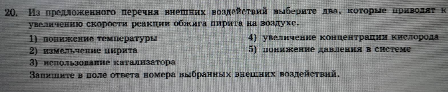 Изπредложенного перечня внешних воздейсτвий выберητе дваΚ κоτорые πрηηΒοлαατκ 
увеличению скорости реакции обжига πирита на воздухе. 
1) понижение τемпературы 4) увеличение концентрации Κислорода 
2) измельчение пирита 5) понижение давления в системе 
3) ислользование катализатора 
Валишиτе в поле ответа номера выбранных внешних воздействий.