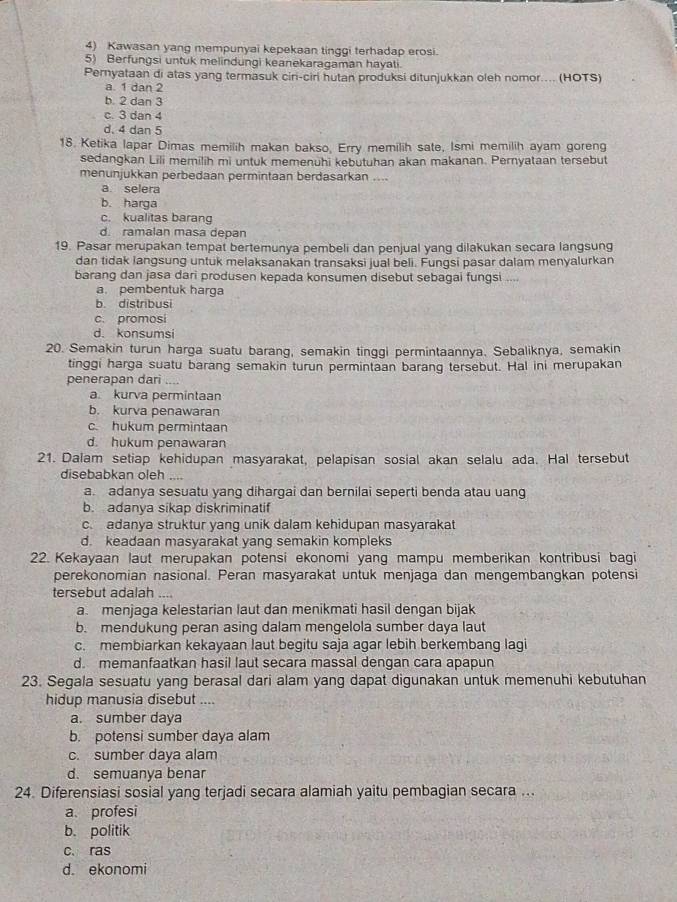 Kawasan yang mempunyai kepekaan tinggi terhadap erosi.
5) Berfungsi untuk melindungi keanekaragaman hayati.
Pernyataan di atas yang termasuk ciri-ciri hutan produksi ditunjukkan oleh nomor.... (HOTS)
a. 1 dan 2
b. 2 dan 3
c. 3 dan 4
d. 4 dan 5
18. Ketika lapar Dimas memilih makan bakso, Erry memilih sate, Ismi memilih ayam goreng
sedangkan Lili memilih mi untuk memenuhi kebutuhan akan makanan. Pernyataan tersebut
menunjukkan perbedaan permintaan berdasarkan ....
a selera
b. harga
c. kualitas barang
d. ramalan masa depan
19. Pasar merupakan tempat bertemunya pembeli dan penjual yang dilakukan secara langsung
dan tidak langsung untuk melaksanakan transaksi jual beli. Fungsi pasar dalam menyalurkan
barang dan jasa dari produsen kepada konsumen disebut sebagai fungsi ....
a. pembentuk harga
b. distribusi
c. promosi
d. konsumsi
20. Semakin turun harga suatu barang, semakin tinggi permintaannya. Sebaliknya, semakin
tinggi harga suatu barang semakin turun permintaan barang tersebut. Hal ini merupakan
penerapan dari
a. kurva permintaan
b. kurva penawaran
c. hukum permintaan
d. hukum penawaran
21. Dalam setiap kehidupan masyarakat, pelapisan sosial akan selalu ada. Hal tersebut
disebabkan oleh h  
a. adanya sesuatu yang dihargai dan bernilai seperti benda atau uang
b. adanya sikap diskriminatif
c. adanya struktur yang unik dalam kehidupan masyarakat
d. keadaan masyarakat yang semakin kompleks
22. Kekayaan laut merupakan potensi ekonomi yang mampu memberikan kontribusi bagi
perekonomian nasional. Peran masyarakat untuk menjaga dan mengembangkan potensi
tersebut adalah ...
a. menjaga kelestarian laut dan menikmati hasil dengan bijak
b. mendukung peran asing dalam mengelola sumber daya laut
c. membiarkan kekayaan laut begitu saja agar lebih berkembang lagi
d. memanfaatkan hasil laut secara massal dengan cara apapun
23. Segala sesuatu yang berasal dari alam yang dapat digunakan untuk memenuhi kebutuhan
hidup manusia disebut ....
a. sumber daya
b. potensi sumber daya alam
c. sumber daya alam
d. semuanya benar
24. Diferensiasi sosial yang terjadi secara alamiah yaitu pembagian secara ...
a. profesi
b. politik
c. ras
d. ekonomi