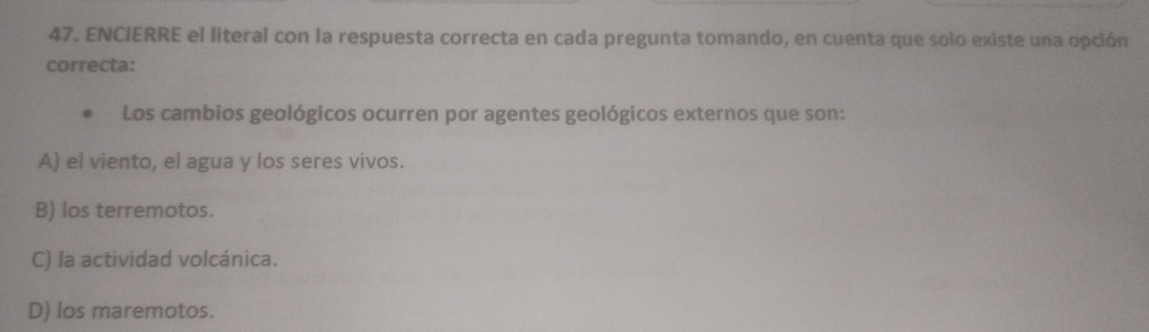 ENCIERRE el literal con la respuesta correcta en cada pregunta tomando, en cuenta que solo existe una opción
correcta:
Los cambios geológicos ocurren por agentes geológicos externos que son:
A) el viento, el agua y los seres vivos.
B) los terremotos.
C) la actividad volcánica.
D) los maremotos.