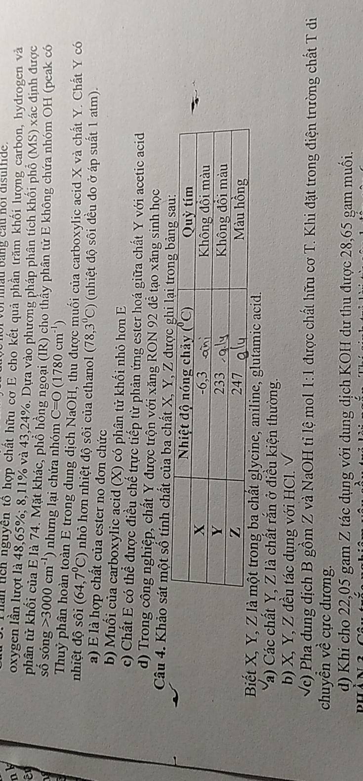 of  nhau bang cầu noi disulfide.
han tích nguyên tổ hợp chất hữu cơ E cho kết quả phần trăm khối lượng carbon, hydrogen và
nk oxygen lần lượt là 48,65%; 8,11% và 43,24%. Dựa vào phương pháp phân tích khối phố (MS) xác định được
phân tử khổi của E là 74. Mặt khác, phổ hồng ngoại (IR) cho thấy phân tử E không chứa nhóm OH (peak có
số sóng 3000cm^(-1) nhưng lại chứa nhóm C=O(1780cm^(-1))
Thuỷ phân hoàn toàn E trong dung dịch NaOH, thu được muối của carboxylic acid X và chất Y. Chất Y có
nhiệt độ sôi (64,7^0C) nhỏ hơn nhiệt độ sôi của ethanol (78,3^0C) (nhiệt độ sôi đều đo ở áp suất 1 atm).
a) E là hợp chất của ester no đơn chức
b) Muối của carboxylic acid (X) có phân tử khối nhỏ hơn E
c) Chất E có thể được điều chế trực tiếp từ phản ứng ester hoá giữa chất Y với acetic acid
d) Trong công nghiệp, chất Y được trộn với xăng RON 92 để tạo xăng sinh học
Câu 4. Khảo sát một số tính chất của ba chất X, Y, Z được
Biết X, Y, lycine, aniline, glutamic acid.
Ya) Các chất Y, Z là chất rắn ở điều kiện thường.
b) X, Y, Z đều tác dụng với HCl. 
Vc) Pha dung địch B gồm Z và NaOH tỉ lệ mol 1:1 được chất hữu cơ T. Khi đặt trong điện trường chất T di
chuyển về cực dương.
d) Khi cho 22,05 gam Z tác dụng với dung dịch KOH dư thu được 28,65 gam muối.